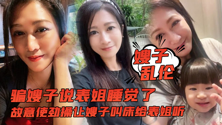 嫂子乱伦骗嫂子说表姐睡觉了故意使劲操让嫂子叫床给表姐听